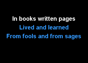 In books written pages
Lived and learned

From fools and from sages