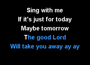 Sing with me
If it's just for today
Maybe tomorrow

The good Lord
Will take you away ay ay