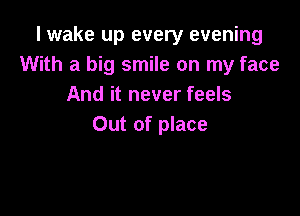 I wake up every evening
With a big smile on my face
And it never feels

Out of place