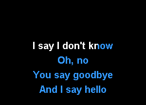 I say I don't know

Oh, no
You say goodbye
And I say hello