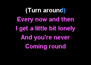 (Turn around)
Every now and then
I get a little bit lonely

And you're never
Corning round