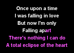 Once upon a time
I was falling in love
But now I'm only

Falling apart
There's nothing I can do
A total eclipse of the heart