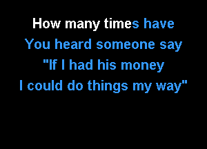 How many times have
You heard someone say
If I had his money

I could do things my way
