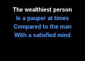 The wealthiest person
Is a pauper at times
Compared to the man

With a satisfied mind