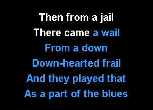 Then from a jail
There came a wail
From a down

Down-hearted frail

And they played that
As a part of the blues