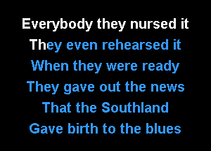 Everybody they nursed it
They even rehearsed it
When they were ready
They gave out the news
That the Southland
Gave birth to the blues