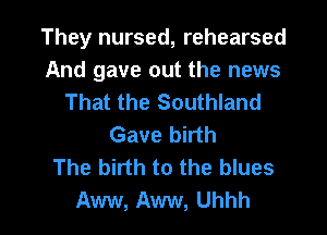 They nursed, rehearsed
And gave out the news
That the Southland
Gave birth
The birth to the blues

Aww, Aww, Uhhh l