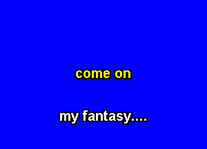 come on

my fantasy....