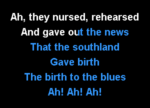 Ah, they nursed, rehearsed
And gave out the news
That the southland
Gave birth
The birth to the blues
Ah! Ah! Ah!