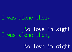 I was alone then,

No love in sight
I was alone then,

No love in sight