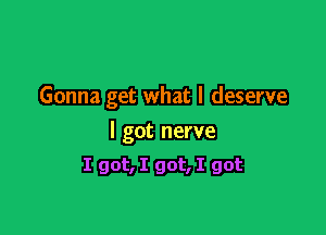 Gonna get what I deserve

I got nerve

I got, I got, I got