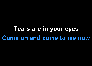 Tears are in your eyes

Come on and come to me now