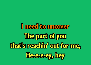 I need to uncover

The part of you
that's reachin' out for me,

He-e-e-ey, hey