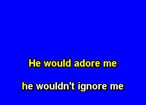 He would adore me

he wouldn't ignore me