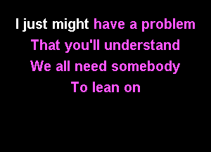 ljust might have a problem
That you'll understand
We all need somebody

To lean on