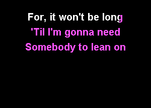 For, it won't be long
'Til I'm gonna need
Somebody to lean on