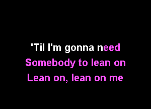 'Til I'm gonna need

Somebody to lean on
Lean on, lean on me