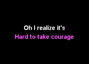 Oh I realize it's

Hard to take courage