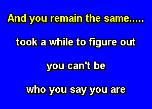 And you remain the same .....
took a while to figure out

you can't be

who you say you are