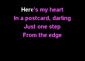 Here's my heart
In a postcard, darling
Just one step

From the edge
