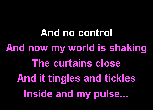 And no control
And now my world is shaking
The curtains close
And it tingles and tickles
Inside and my pulse...