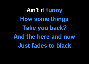 Ain't it funny
How some things
Take you back?

And the here and now
Just fades to black