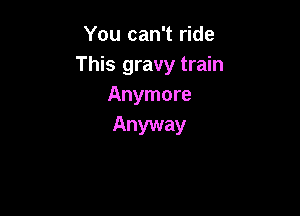 You can't ride
This gravy train
Anymore

Anyway