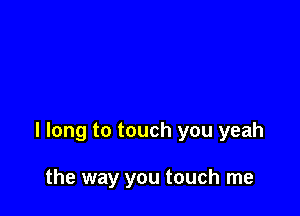 I long to touch you yeah

the way you touch me