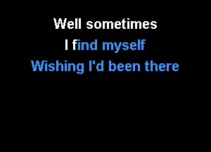 Well sometimes
I find myself
Wishing I'd been there