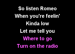 So listen Romeo
When you're feelin'
Kinda low

Let me tell you
Where to go
Turn on the radio