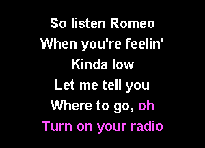 So listen Romeo
When you're feelin'
Kinda low

Let me tell you
Where to go, oh
Turn on your radio
