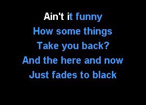 Ain't it funny
How some things
Take you back?

And the here and now
Just fades to black