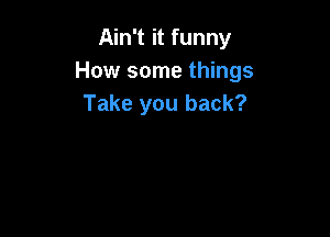 Ain't it funny
How some things
Take you back?