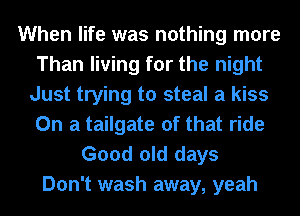 When life was nothing more
Than living for the night
Just trying to steal a kiss
On a tailgate of that ride

Good old days
Don't wash away, yeah