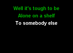 Well it's tough to be
Alone on a shelf
To somebody else