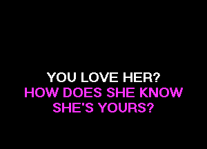YOU LOVE HER?
HOW DOES SHE KNOW
SHE'S YOURS?