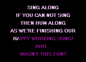 SING ALONG
IFYOU CAN NOT SING
THEN HUM ALONG
AS WE'RE FINISHING OUR
HAPPY WORKING SONG!
AHH...

WASN'T THIS FUN?