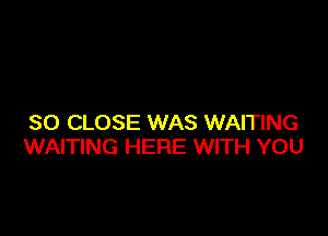 SO CLOSE WAS WAITING
WAITING HERE WITH YOU
