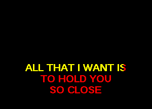 ALL THAT I WANT IS
TO HOLD YOU
SO CLOSE