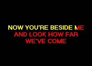 NOW YOU'RE BESIDE ME

AND LOOK HOW FAR
WE'VE COME