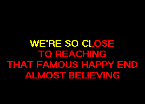 WE'RE SO CLOSE
TO REACHING
THAT FAMOUS HAPPY END
ALMOST BELIEVING