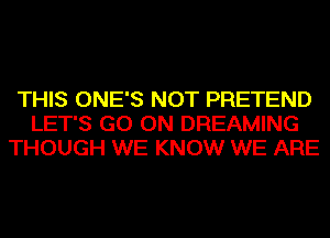 THIS ONE'S NOT PRETEND
LET'S GO ON DREAMING
THOUGH WE KNOW WE ARE