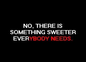 NO, THERE IS
SOMETHING SWEETER
EVERYBODY NEEDS.