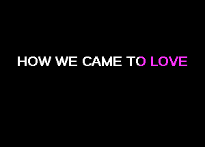 HOW WE CAME TO LOVE