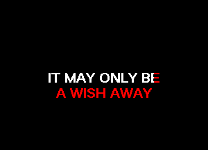 IT MAY ONLY BE
A WISH AWAY