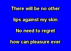 There will be no other

lips against my skin

No need to regret

how can pleasure ever
