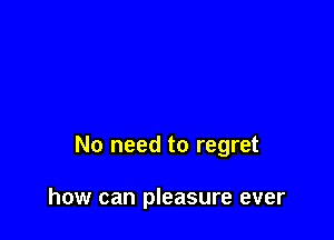 No need to regret

how can pleasure ever