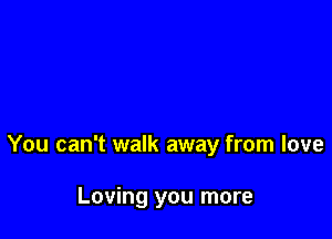 You can't walk away from love

Loving you more