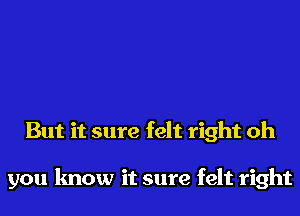 But it sure felt right oh

you know it sure felt right