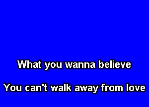 What you wanna believe

You can't walk away from love